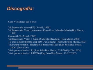 Discografia: Com Violadores del Verso: Violadores del verso (EP) (Avoid, 1998) Violadores del Verso presenten a Kase-O en: Mierda (Maxi) (Boa Music, 1998) Genios (LP) (Avoid, 1999) Violadores del Verso + Kase-O Mierda (Reedició, (Boa Music, 2001) Tú eres alguien/Bombo clap (DVD en directe) (Rap Solo/Boa Music, 2002) Vivir para contarlo / Haciendo lo nuestro (Maxi) (Rap Solo/Boa Music, 2006) (Disc d'Or) Vivir para contarlo (LP) (Rap Solo/Boa Music, 2/11/2006) (Disc d'Or) Vivir para contarlo (LP/DVD) (Rap Solo/Boa Music, 12/12/2007) 