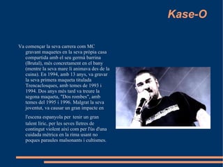 Kase-O Va començar la seva carrera com MC gravant maquetes en la seva pròpia casa compartida amb el seu germà barrina (Brutal), més concretament en el bany (mentre la seva mare li animava des de la cuina). En 1994, amb 13 anys, va gravar la seva primera maqueta titulada Trencaclosques, amb temes de 1993 i 1994. Dos anys més tard va treure la segona maqueta, "Dos rombes", amb temes del 1995 i 1996. Malgrat la seva joventut, va causar un gran impacte en l'escena espanyola per   tenir un gran talent líric, per les seves lletres de contingut violent així com per l'ús d'una cuidada mètrica en la rima usant no poques paraules malsonants i cultismes.  