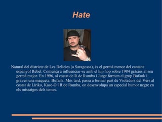 Hate Natural del districte de Les Delícies (a Saragossa), és el germà menor del cantant espanyol Rebel. Comença a influenciar-se amb el hip hop sobre 1984 gràcies al seu germà major. En 1996, al costat de R de Rumba i Jutge formen el grup Bufank i graven una maqueta: Bufank. Més tard, passa a formar part de Violadors del Vers al costat de Líriko, Kase-O i R de Rumba, on desenvolupa un especial humor negre en els missatges dels temes. 