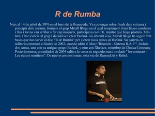 R de Rumba Neix el 14 de juliol de 1976 en el barri de la Romareda. Va començar sobre finals dels vuitanta i principis dels noranta, formant el grup Metall Blego en el qual simplement feien bases casolanes i fins i tot no van arribar a fer cap maqueta, participava com DJ, mentre que Jutge produïa. Més tard, Hate s'uneix al grup i decideixen crear Bufank, no obstant això, Metall Blego ha seguit fent bases que han servit al disc "R de Rumba" per a crear nous temes de Bufank. Su carrera en solitario comenzó a finales de 2003, cuando editó el Maxi "Reunión - Sistema R.A.P.". Incluía dos temas, uno con su antiguo grupo Bufank, y otro con Xhelazz, miembro de Cloaka Company. Posteriormente, a mediados de 2004 salió a la venta su segundo maxi, titulado "1er contacto - Ley natura mantiene". De nuevo con dos temas, esta vez de Rapsusklei y Rebel. 