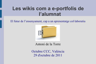 Les wikis com a e-portfolis de
            l’alumnat
El futur de l’ensenyament, cap a un aprenentatge col·laboratiu




                    Antoni de la Torre

                 Octubre CCC, València
                  29 d'octubre de 2011
 