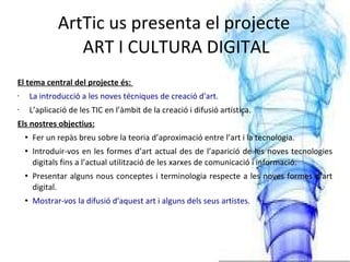 ArtTic us presenta el projecte  ART I CULTURA DIGITAL El tema central del projecte és:  La introducció a les noves técniques de creació d'art. L’aplicació de les TIC en l’àmbit de la creació i difusió artística. Els nostres objectius: Fer un repàs breu sobre la teoria d’aproximació entre l’art i la tecnologia. Introduir-vos en les formes d’art actual des de l’aparició de les noves tecnologies digitals fins a l’actual utilització de les xarxes de comunicació i informació. Presentar alguns nous conceptes i terminologia respecte a les noves formes d’art digital. Mostrar-vos la difusió d'aquest art i alguns dels seus artistes. 
