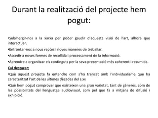 Durant la realització del projecte hem pogut: Submergir-nos a la xarxa per poder gaudir d’aquesta visió de l’art, alhora que interactuar. Enfrontar-nos a nous reptes i noves maneres de treballar. Accedir a noves formes de recollida i processament de la informació. Aprendre a organitzar els continguts per la seva presentació més coherent i resumida. Cal destacar: Què aquest projecte fa entendre com s’ha trencat amb l’individualisme que ha caracteritzat l'art de les últimes dècades del s.xx Què hem pogut comprovar que existeixen una gran varietat, tant de gèneres, com de les possibilitats del llenguatge audiovisual, com pel que fa a mitjans de difusió i exhibició. 