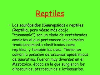 Reptiles Los  saurópsidos  ( Sauropsida ) o  reptiles  ( Reptilia , pero véase más abajo "taxonomía") son un clado de vertebrados amniotas al que pertenecen los animales tradicionalmente clasificados como reptiles, y también las aves. Tienen en común la posesión de escamas epidérmicas de queratina. Fueron muy diversos en el Mesozoico, época en la que surgieron los dinosaurios, pterosaurios e ictiosaurios. 