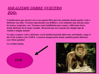 IDEALISMO SOBRE NUESTRO ZOO: Consideramos que nuestro zoo es un espacio libre para los animales donde puedes venir a disfrutar con ellos. Veremos espectáculos con delfines y a los animales mas salvaje como los leones, serpientes...etc. Tenemos zonas habilitadas para comer y diferentes bares donde disfrutar de la mejor comida.  Recuerde que no se puede dar ningún tipo de comida a ningún animal.  Ya sabe, si quiere venir a disfrutar con la familia haciendo diferentes actividades venga el dia 24 de octubre a las 12.00 h. A nuestra inauguración donde también podrá disfrutar con visitas guiadas! Un cordial saludo. FIN  