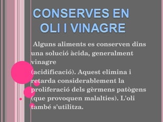 Alguns aliments es conserven dins una solució àcida, generalment vinagre (acidificació). Aquest elimina i retarda considerablement la proliferació dels gèrmens patògens (que provoquen malalties). L'oli també s'utilitza. 