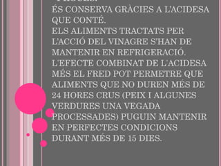 PROCÉS: ÉS CONSERVA GRÀCIES A L’ACIDESA QUE CONTÉ.  ELS ALIMENTS TRACTATS PER L’ACCIÓ DEL VINAGRE S’HAN DE MANTENIR EN REFRIGERACIÓ. L'EFECTE COMBINAT DE L'ACIDESA MÉS EL FRED POT PERMETRE QUE ALIMENTS QUE NO DUREN MÉS DE 24 HORES CRUS (PEIX I ALGUNES VERDURES UNA VEGADA PROCESSADES) PUGUIN MANTENIR EN PERFECTES CONDICIONS DURANT MÉS DE 15 DIES. 