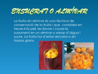 La fruita en almívar és una tècnica de conservació de la fruita i que  consisteix en treure-li la pell, les llavors i coure-la suaument en un almívar o xarop d’aigua i sucre. La fruita ha d’estar sencera o en trossos grans. 