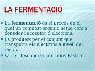 La  fermentació  és el procés en el qual un compost orgànic actua com a donador i acceptor d'electrons. Es produeix per el conjunt que transporta els electrons a nivell del residu. Va ser descoberta per Louis Pasteur. 
