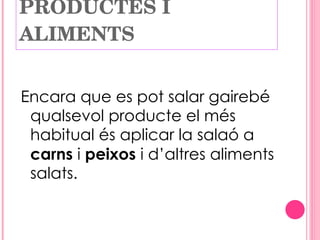 PRODUCTES I ALIMENTS Encara que es pot salar gairebé qualsevol producte el més habitual és aplicar la salaó a  carns  i  peixos  i d’altres aliments salats. 