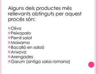 Alguns dels productes més rellevants obtinguts per aquest procés són: Oliva Peixopalo Pernil salat Moixama Bacallà en salaó Anxova Arengades Garum (antiga salsa romana) 