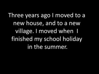 Three years ago I moved to a new house, and to a new village. I moved when  I finished my school holiday in the summer.