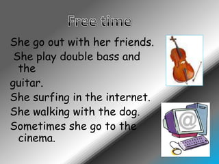 Free timeShego out withherfriends.She play doublebass and theguitar.Shesurfing in theinternet.Shewalkingwiththe dog.Sometimesshego to the cinema.
