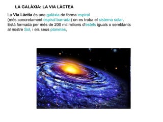LA GALÀXIA: LA VIA LÀCTEA La  Via Làctia  és una  galàxia  de forma  espiral   (més concretament  espiral barrada ) on es troba el  sistema solar .  Està formada per més de 200 mil milions d' estels  iguals o semblants  al nostre  Sol , i els seus  planetes ,  