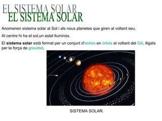 EL SISTEMA SOLAR Anomenen sistema solar al Sol i als nous planetes que giren al voltant seu. Al centre hi ha el sol,un estel lluminos. El  sistema solar  està format per un conjunt d' astres  en  òrbita  al voltant del  Sol , lligats per la força de  gravetat ,  SISTEMA SOLAR. 