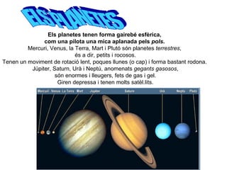 Els planetes tenen forma gairebé esfèrica,  com una pilota una mica aplanada pels  pols .  Mercuri, Venus, la Terra, Mart i Plutó són planetes  terrestres ,  és a dir, petits i rocosos. Tenen un moviment de rotació lent, poques llunes (o cap) i forma bastant rodona.  Júpiter, Saturn, Urà i Neptú, anomenats  gegants gasosos , són enormes i lleugers, fets de gas i gel.  Giren depressa i tenen molts satèl.lits. ELS PLANETES 