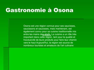 Gastronomie à Osona Osona est une région connue pour ses saucisses, saucissons et saucisses, mais maintenant, est également connu pour sa cuisine traditionnelle mis entre les mains des chefs. La cuisine a un rôle très important dans cette région, tant pour la qualité et l'exclusivité de leurs produits pour faire leur chemin vers le haut Aujourd'hui, la région est source de nombreux touristes et amateurs de l'art culinaire  Artisans   