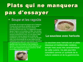 Plats qui ne manquera pas d'essayer Soupe et les ragoûts Le bouillon de la soupe est typique de la Catalogne. Provient de la marmite en ébullition de la viande avec des légumes comme les pois chiches, pommes de terre et le chou. Il a également souvent ajouter l'oignon ou du poireau, le céleri, les carottes et une ou deux gousses d'ail. Être un plat chaud est souvent consommé en hiver. Il a une saveur salée modérément intense dépend de la variété des ingrédients qui la composent. Le niveau de sel goût, mais il est recommandé de ne pas mettre tous les ingrédients que le goût que vous ajoutez. Sa texture est généralement très bon, mais vous pouvez spécifier avec de la viande ou des céréales en ajoutant. Vous n'avez pas de recette spécifique, qui est un plat traditionnel et chaque personne, famille ou le village prépare sa manière. La saucisse avec haricots est un plate classique et traditionnelle catalane, simple mais aussi très caractéristique de cette cuisine. Ce plat peut être considéré comme un symbole de la culture catalane et de la gastronomie.  La saucisse avec haricots 