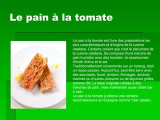 Le pain à la tomate Le pain à la tomate est l'une des préparations les plus caractéristiques et d'origine de la cuisine catalane. Certains croient que c'est le plat phare de la cuisine catalane. Se compose d'une tranche de pain humides avec des tomates  et assaisonnés d'huile d'olive et le sel. Traditionnellement consommés sur un hareng, était un repas paysan. Aujourd’hui, peut être servi avec des saucisses, fouet, jambon, fromages, anchois marinés ou d'autres poissons ou de légumes grillés comme rôti. La base originale utilisée à des tranches de pain, mais maintenant aussi utilisé bar à pain. Le pain à la tomate a obtenu une certaine reconnaissance en Espagne comme "plat catalan. 