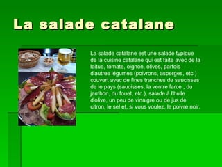 La salade catalane  La salade catalane est une salade typique de la cuisine catalane qui est faite avec de la laitue, tomate, oignon, olives, parfois d'autres légumes (poivrons, asperges, etc.) couvert avec de fines tranches de saucisses de le pays (saucisses, la ventre farce , du jambon, du fouet, etc.), salade à l'huile d'olive, un peu de vinaigre ou de jus de citron, le sel et, si vous voulez, le poivre noir.  