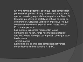 En nivel formal podemos  decir que  esta composición pertenece el  género  lírico y no sería incorrecto  decir que es una oda, ya que alaba a su padre y a  Dios . El lenguaje que utiliza es castellano antiguo es difícil de comprender . Utiliza los verbos en imperativo  ya que constantemente de consejos al lector  sobre la vida. En primera persona. Los puntos y las comas representan lo que normalmente  hacen. Jorge nos muestra un tópico: que todo lo que tiene que pasar pasar :.pues que todo ha de passar  por tal maneraLa métrica  del poema está compuesto por versos  nonasílabos y la rima combina A i B i C.