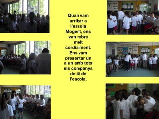 Quan vam
   arribar a
   l’escola
 Mogent, ens
  van rebre
      molt
 cordialment.
   Ens vam
presentar un
a un amb tots
els companys
   de 4t de
   l’escola.
 