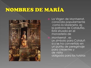 NOMBRES DE MARÍALa Virgen de Montserrat, conocida popularmente como la Moreneta, es la patrona de CataluÑa. Está situada en el monasterio de Montserrat , es un símbolo para Cataluña y se ha convertido en un punto de peregrinaje para creyentes y de visita obligada para los turistas.