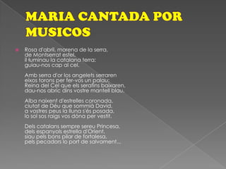 MARIA CANTADA POR MUSICOS Rosa d'abril, morena de la serra,de Montserrat estel,il·luminau la catalana terra;guiau-nos cap al cel.Amb serra d'or los angelets serrareneixos torons per fer-vos un palau;Reina del Cel que els serafins baixaren,dau-nos abric dins vostre mantell blau.Alba naixent d'estrelles coronada,ciutat de Déu que sommià David,a vostres peus la lluna s'és posada,lo sol sos raigs vos dóna per vestit.Dels catalans sempre sereu Princesa,dels espanyols estrella d'Orient,siau pels bons pilar de fortalesa,pels pecadors lo port de salvament...