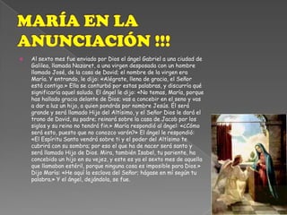MARÍA EN LA ANUNCIACIÓN !!!Al sexto mes fue enviado por Dios el ángel Gabriel a una ciudad de Galilea, llamada Nazaret, a una virgen desposada con un hombre llamado José, de la casa de David; el nombre de la virgen era María. Y entrando, le dijo: «Alégrate, llena de gracia, el Señor está contigo.» Ella se conturbó por estas palabras, y discurría qué significaría aquel saludo. El ángel le dijo: «No temas, María, porque has hallado gracia delante de Dios; vas a concebir en el seno y vas a dar a luz un hijo, a quien pondrás por nombre Jesús. Él será grande y será llamado Hijo del Altísimo, y el Señor Dios le dará el trono de David, su padre; reinará sobre la casa de Jacob por los siglos y su reino no tendrá fin.» María respondió al ángel: «¿Cómo será esto, puesto que no conozco varón?» El ángel le respondió: «El Espíritu Santo vendrá sobre ti y el poder del Altísimo te cubrirá con su sombra; por eso el que ha de nacer será santo y será llamado Hijo de Dios. Mira, también Isabel, tu pariente, ha concebido un hijo en su vejez, y este es ya el sexto mes de aquella que llamaban estéril, porque ninguna cosa es imposible para Dios.» Dijo María: «He aquí la esclava del Señor; hágase en mí según tu palabra.» Y el ángel, dejándola, se fue.