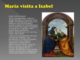 María visita a IsabelMaría visita a Isabel       39 Por aquellos días, María se dirigió de prisa a un pueblo de la región montañosa de Judea, 40 y entró en casa de Zacarías y saludó a Isabel. 41 Cuando Isabel oyó el saludo de María, la criatura se movió en su vientre, y ella quedó llena del Espíritu Santo. 42 Entonces, con voz muy fuerte, dijo Isabel:–¡Dios te ha bendecido más que a todas las mujeres, y ha bendecido a tu hijo!x 43 ¿Quién soy yo para que venga a visitarme la madre de mi Señor? 44 Tan pronto como he oído tu saludo, mi hijo se ha movido de alegría en mi vientre. 45 ¡Dichosa tú por haber creído que han de cumplirsey las cosas que el Señor te ha dicho!