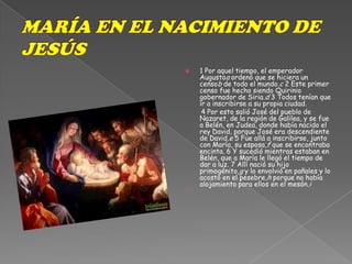 MARÍA EN EL NACIMIENTO DE JESÚS1 Por aquel tiempo, el emperador Augustoa ordenó que se hiciera un censob de todo el mundo.c 2 Este primer censo fue hecho siendo Quirinio gobernador de Siria.d 3 Todos tenían que ir a inscribirse a su propia ciudad.        4 Por esto salió José del pueblo de Nazaret, de la región de Galilea, y se fue a Belén, en Judea, donde había nacido el rey David, porque José era descendiente de David.e 5 Fue allá a inscribirse, junto con María, su esposa,f que se encontraba encinta. 6 Y sucedió mientras estaban en Belén, que a María le llegó el tiempo de dar a luz. 7 Allí nació su hijo primogénito,g y lo envolvió en pañales y lo acostó en el pesebre,h porque no había alojamiento para ellos en el mesón.i