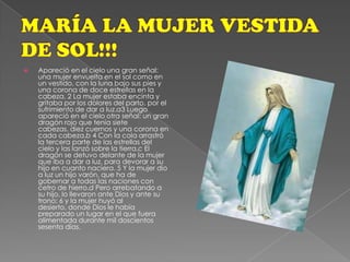 MARÍA LA MUJER VESTIDA DE SOL!!!Apareció en el cielo una gran señal: una mujer envuelta en el sol como en un vestido, con la luna bajo sus pies y una corona de doce estrellas en la cabeza. 2 La mujer estaba encinta y gritaba por los dolores del parto, por el sufrimiento de dar a luz.a3 Luego apareció en el cielo otra señal: un gran dragón rojo que tenía siete cabezas, diez cuernos y una corona en cada cabeza.b 4 Con la cola arrastró la tercera parte de las estrellas del cielo y las lanzó sobre la tierra.c El dragón se detuvo delante de la mujer que iba a dar a luz, para devorar a su hijo en cuanto naciera. 5 Y la mujer dio a luz un hijo varón, que ha de gobernar a todas las naciones con cetro de hierro.d Pero arrebatando a su hijo, lo llevaron ante Dios y ante su trono; 6 y la mujer huyó al desierto, donde Dios le había preparado un lugar en el que fuera alimentada durante mil doscientos sesenta días.