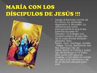 MARÍA CON LOS DÍSCIPULOS DE JESÚS !!!Desde el llamado monte de los Olivos, los apóstoles regresaron a Jerusalén. La distancia era corta: precisamente la que la ley permitía recorrer en sábado.l 13 Al llegar a la ciudad subieron al piso alto de la casa donde estaban alojados. Eran Pedro, Juan, Santiago, Andrés, Felipe, Tomás, Bartolomé, Mateo, Santiago hijo de Alfeo, Simón el Celote y Judas hijo de Santiago.m14 Todos ellos, junto con algunas mujeres, y con María la madre de Jesús y los hermanosn de él, se reunían siempre para orar.