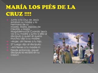 MARÍA LOS PIÉS DE LA CRUZ !!!!Junto a la cruz de Jesús estaban su madre y la hermana de su madre, María, esposa de Cleofás, y María Magdalena.k26 Cuando Jesús vio a su madre y junto a ella al discípulo a quien él quería mucho,l dijo a su madre:–Mujer, ahí tienes a tu hijo.27 Luego dijo al discípulo:–Ahí tienes a tu madre.mDesde entonces, aquel discípulo la recibió en su casa.n
