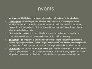 Va inventar l‘helicòpter, al carro de combat, el submarí o la bicicleta.  L'helicòpter :  va dissenyar una màquina amb l'objectiu d'aconseguir un vol vertical. Les notes que va deixar denoten que va realitzar models a escala de l'aparell, però que no havia dissenyat cap sistema que evités que l'aparell girés alhora que ho feia el rotor. Al carro de combat :  Un tanc, blindat o carro de combat és un vehicle de combat o armat i blindat i amb un sistema de tracció tot terreny. El submarí :  Es tractaria d'una mena de barril de vidre tancat que permetria baixar a poca profunditat i durant el poc temps que l'aire encara seria respirable en l'interior. El vidre permetria veure el paisatge submarí i fer observacions. La bicicleta :  és un vehicle de dues rodes que normalment són de la mateixa mida. Serveix pel transport d'una o dues persones, a causa de la força que es fa sobre els pedals, transmesa al pinyó de la roda de darrera per una cadena circular.  Invents  