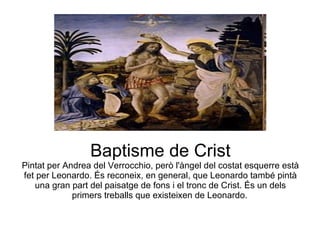 Baptisme de Crist Pintat per Andrea del Verrocchio, però l'àngel del costat esquerre està fet per Leonardo. És reconeix, en general, que Leonardo també pintà una gran part del paisatge de fons i el tronc de Crist. És un dels primers treballs que existeixen de Leonardo.   