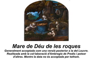 Mare de Déu de les roques Generalment acceptada com una versió posterior a la del Louvre. Realitzada amb la col·laboració d'Ambrogio de Predis i potser d'altres. Mentre la data no és acceptada per tothom. 