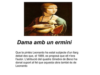 Dama amb un ermini Que la pintés Leonardo ha estat subjecte d'un llarg debat des que, el 1889, es proposà que ell n'era l'autor. L'atribució del quadre  Ginebra de Benci  ha donat suport al fet que aquesta obra també és de Leonardo   