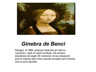 Ginebra de Benci Waagen, el 1866, proposà l'atribució de l'obra a Leonardo, i rebé el suport de Bode. Els primers estudiosos del segle XX mostraren el seu desacord, però la majoria dels crítics actuals accepten tant l'autoria com la seva identitat. 