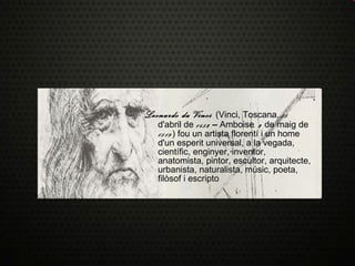 Leonardo da Vinci   (Vinci, Toscana,  15  d'abril de  1452  –  Amboise , 2  de maig de  1519 ) fou un artista florentí i un home d'un esperit universal, a la vegada, científic, enginyer, inventor, anatomista, pintor, escultor, arquitecte, urbanista, naturalista, músic, poeta, filòsof i escripto 