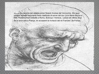 Leonardo  fou alumne del cèlebre pintor florentí Andrea del Verrocchio. Els seus primers treballs importants foren realitzats al servei del duc Lluís Maria Sforza a Milà. Posteriorment treballà a Roma, Bolonya i Venècia, i passà els últims anys de la seva vida a França, tot acceptant la invitació del rei Frances I de França.   