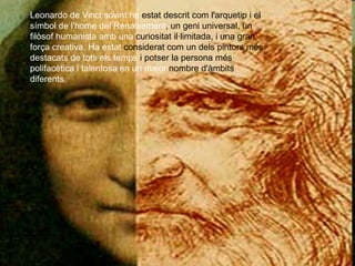 Leonardo de Vinci sovint ha  estat descrit com l'arquetip i el  símbol de l'home del Renaixement , un geni universal, un  filòsof humanista amb una  curiositat il·limitada, i una gran  força creativa. Ha estat  considerat com un dels pintors més  destacats de tots els temps  i potser la persona més  polifacètica i talentosa en un major  nombre d'àmbits  diferents. 