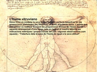 L'home vitruviano Dóna Vinci va modelar la seva forma humana perfecta basant-se en les proporcions postulades per Vitruvius, un antic arquitecte romà. L'esbós que Dóna Vinci va realitzar buscant les proporcions divines de l'ésser humà aquesta acompanyat d'una llarga nota en la qual el mestre adjunta les indicacions mètriques i proporcionals del cos i algunes observacions com aquesta : "l'obertura dels braços de l'home és igual a la seva altitud".   