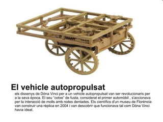 El vehicle autopropulsat els dissenys de Dóna Vinci per a un vehicle autopropulsat van ser revolucionaris per a la seva època. El seu “cotxe” de fusta, considerat el primer automòbil , s'accionava per la interacció de molls amb rodes dentades. Els científics d'un museu de Florència van construir una rèplica en 2004 i van descobrir que funcionava tal com Dóna Vinci havia ideat.  