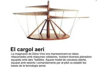 El cargol aeri La imaginació de Dóna Vinci era impressionant en idees relacionades amb màquines voladores, incloent diversos planadors equipats amb ales *batibles. Aquest model de carcassa oberta, equipat amb seients i comandaments per al pilot va establir les bases de la tecnologia aerea  