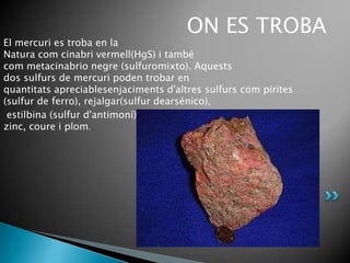 ON ES TROBA
El mercuri es troba en la
Natura com cinabri vermell(HgS) i també
com metacinabrio negre (sulfuromixto). Aquests
dos sulfurs de mercuri poden trobar en
quantitats apreciablesenjaciments d'altres sulfurs com pirites
(sulfur de ferro), rejalgar(sulfur dearsénico),
 estilbina (sulfur d'antimoni) i altres sulfurs de
zinc, coure i plom.
 