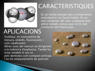 CARACTERISTIQUES
                            És un metall platejat que a temperatura
                            estàndard és un líquid inodor. És un
                            mal conductor del calor comparat amb
                            altres metalls, encara que no és mal
                            conductor de l'electricitat.

APLICACIONS
S'utilitza en instruments de
mesura, endolls, fluorescents i
com catalitzador.
Altres usos del mercuri es dirigeixen
a la indústria d'explosius. També ha
estat notable el seu ús
pels dentistes com compost principa
l en els empastaments de queixals
 