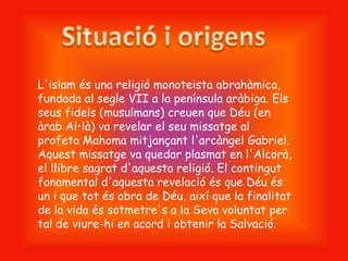 L'islam és una religió monoteista abrahàmica,
fundada al segle VII a la península aràbiga. Els
seus fidels (musulmans) creuen que Déu (en
àrab Al•là) va revelar el seu missatge al
profeta Mahoma mitjançant l'arcàngel Gabriel.
Aquest missatge va quedar plasmat en l'Alcorà,
el llibre sagrat d'aquesta religió. El contingut
fonamental d'aquesta revelació és que Déu és
un i que tot és obra de Déu, així que la finalitat
de la vida és sotmetre's a la Seva voluntat per
tal de viure-hi en acord i obtenir la Salvació.
 