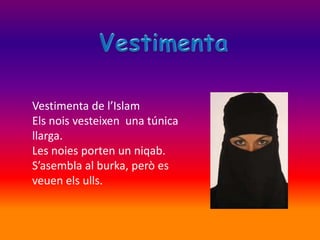 Vestimenta de l’Islam
Els nois vesteixen una túnica
llarga.
Les noies porten un niqab.
S’asembla al burka, però es
veuen els ulls.
 