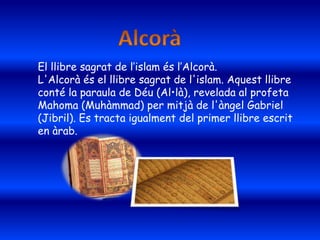 El llibre sagrat de l’islam és l’Alcorà.
L'Alcorà és el llibre sagrat de l'islam. Aquest llibre
conté la paraula de Déu (Al•là), revelada al profeta
Mahoma (Muhàmmad) per mitjà de l'àngel Gabriel
(Jibril). Es tracta igualment del primer llibre escrit
en àrab.
 